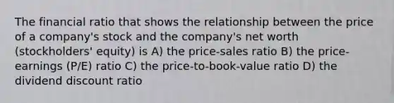 The financial ratio that shows the relationship between the price of a company's stock and the company's net worth (stockholders' equity) is A) the price-sales ratio B) the price-earnings (P/E) ratio C) the price-to-book-value ratio D) the dividend discount ratio