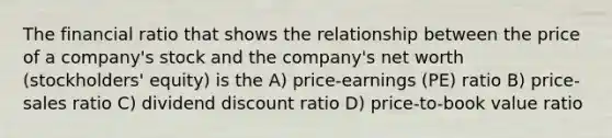 The financial ratio that shows the relationship between the price of a company's stock and the company's net worth (stockholders' equity) is the A) price-earnings (PE) ratio B) price-sales ratio C) dividend discount ratio D) price-to-book value ratio