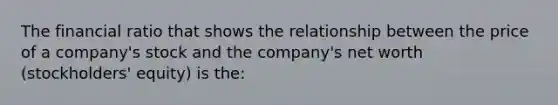 The financial ratio that shows the relationship between the price of a company's stock and the company's net worth (stockholders' equity) is the: