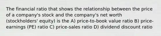 The financial ratio that shows the relationship between the price of a company's stock and the company's net worth (stockholders' equity) is the A) price-to-book value ratio B) price-earnings (PE) ratio C) price-sales ratio D) dividend discount ratio