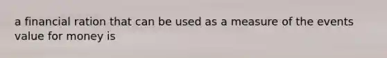 a financial ration that can be used as a measure of the events value for money is