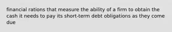 financial rations that measure the ability of a firm to obtain the cash it needs to pay its short-term debt obligations as they come due