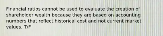 Financial ratios cannot be used to evaluate the creation of shareholder wealth because they are based on accounting numbers that reflect historical cost and not current market values. T/F