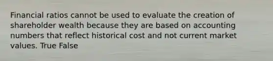 Financial ratios cannot be used to evaluate the creation of shareholder wealth because they are based on accounting numbers that reflect historical cost and not current market values. True False