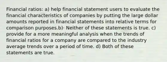 Financial ratios: a) help financial statement users to evaluate the financial characteristics of companies by putting the large dollar amounts reported in financial statements into relative terms for comparison purposes.b)· Neither of these statements is true. c) provide for a more meaningful analysis when the trends of financial ratios for a company are compared to the industry average trends over a period of time. d) Both of these statements are true.