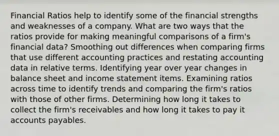 Financial Ratios help to identify some of the financial strengths and weaknesses of a company. What are two ways that the ratios provide for making meaningful comparisons of a firm's financial data? Smoothing out differences when comparing firms that use different accounting practices and restating accounting data in relative terms. Identifying year over year changes in balance sheet and income statement items. Examining ratios across time to identify trends and comparing the firm's ratios with those of other firms. Determining how long it takes to collect the firm's receivables and how long it takes to pay it accounts payables.