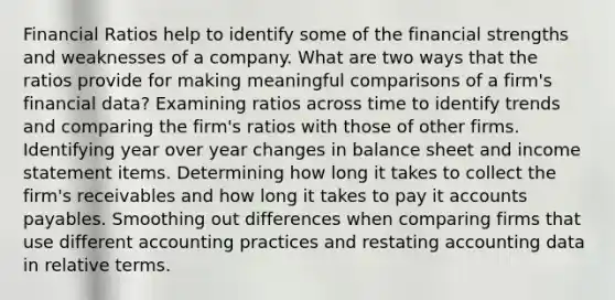 Financial Ratios help to identify some of the financial strengths and weaknesses of a company. What are two ways that the ratios provide for making meaningful comparisons of a firm's financial data? Examining ratios across time to identify trends and comparing the firm's ratios with those of other firms. Identifying year over year changes in balance sheet and income statement items. Determining how long it takes to collect the firm's receivables and how long it takes to pay it accounts payables. Smoothing out differences when comparing firms that use different accounting practices and restating accounting data in relative terms.