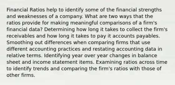 Financial Ratios help to identify some of the financial strengths and weaknesses of a company. What are two ways that the ratios provide for making meaningful comparisons of a firm's financial data? Determining how long it takes to collect the firm's receivables and how long it takes to pay it accounts payables. Smoothing out differences when comparing firms that use different accounting practices and restating accounting data in relative terms. Identifying year over year changes in balance sheet and income statement items. Examining ratios across time to identify trends and comparing the firm's ratios with those of other firms.