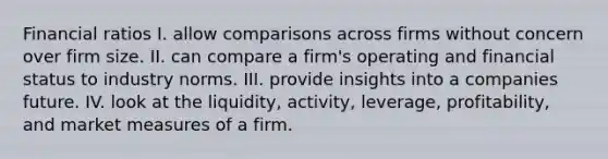 Financial ratios I. allow comparisons across firms without concern over firm size. II. can compare a firm's operating and financial status to industry norms. III. provide insights into a companies future. IV. look at the liquidity, activity, leverage, profitability, and market measures of a firm.