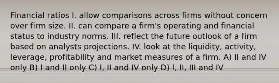 Financial ratios I. allow comparisons across firms without concern over firm size. II. can compare a firm's operating and financial status to industry norms. III. reflect the future outlook of a firm based on analysts projections. IV. look at the liquidity, activity, leverage, profitability and market measures of a firm. A) II and IV only B) I and II only C) I, II and IV only D) I, II, III and IV