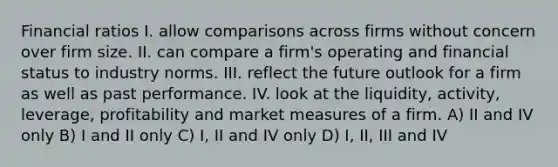 Financial ratios I. allow comparisons across firms without concern over firm size. II. can compare a firm's operating and financial status to industry norms. III. reflect the future outlook for a firm as well as past performance. IV. look at the liquidity, activity, leverage, profitability and market measures of a firm. A) II and IV only B) I and II only C) I, II and IV only D) I, II, III and IV