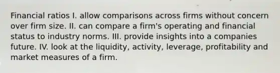 Financial ratios I. allow comparisons across firms without concern over firm size. II. can compare a firm's operating and financial status to industry norms. III. provide insights into a companies future. IV. look at the liquidity, activity, leverage, profitability and market measures of a firm.