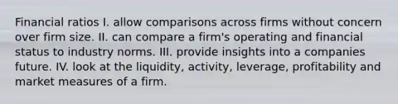 Financial ratios I. allow comparisons across firms without concern over firm size. II. can compare a firm's operating and financial status to industry norms. III. provide insights into a companies future. IV. look at the liquidity, activity, leverage, profitability and market measures of a firm.