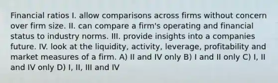 Financial ratios I. allow comparisons across firms without concern over firm size. II. can compare a firm's operating and financial status to industry norms. III. provide insights into a companies future. IV. look at the liquidity, activity, leverage, profitability and market measures of a firm. A) II and IV only B) I and II only C) I, II and IV only D) I, II, III and IV