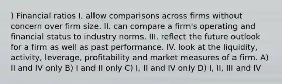 ) Financial ratios I. allow comparisons across firms without concern over firm size. II. can compare a firm's operating and financial status to industry norms. III. reflect the future outlook for a firm as well as past performance. IV. look at the liquidity, activity, leverage, profitability and market measures of a firm. A) II and IV only B) I and II only C) I, II and IV only D) I, II, III and IV