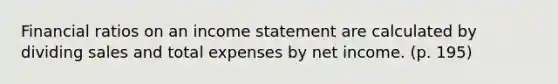 Financial ratios on an income statement are calculated by dividing sales and total expenses by net income. (p. 195)