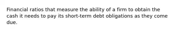 Financial ratios that measure the ability of a firm to obtain the cash it needs to pay its short-term debt obligations as they come due.