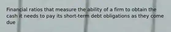 Financial ratios that measure the ability of a firm to obtain the cash it needs to pay its short-term debt obligations as they come due