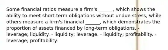 Some financial ratios measure a firm's ______, which shows the ability to meet short-term obligations without undue stress, while others measure a firm's financial ______, which demonstrates the proportion of assets financed by long-term obligations. - leverage; liquidity. - liquidity; leverage. - liquidity; profitability. - leverage; profitability.