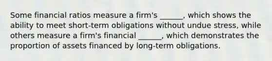 Some financial ratios measure a firm's ______, which shows the ability to meet short-term obligations without undue stress, while others measure a firm's financial ______, which demonstrates the proportion of assets financed by long-term obligations.