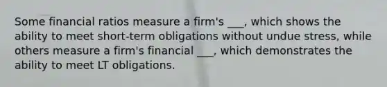 Some financial ratios measure a firm's ___, which shows the ability to meet short-term obligations without undue stress, while others measure a firm's financial ___, which demonstrates the ability to meet LT obligations.