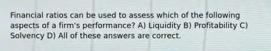 Financial ratios can be used to assess which of the following aspects of a firm's performance? A) Liquidity B) Profitability C) Solvency D) All of these answers are correct.