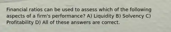 Financial ratios can be used to assess which of the following aspects of a firm's performance? A) Liquidity B) Solvency C) Profitability D) All of these answers are correct.