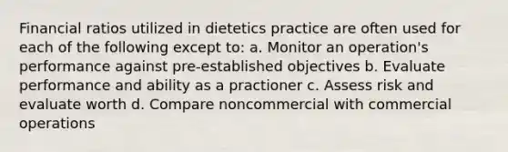 Financial ratios utilized in dietetics practice are often used for each of the following except to: a. Monitor an operation's performance against pre-established objectives b. Evaluate performance and ability as a practioner c. Assess risk and evaluate worth d. Compare noncommercial with commercial operations