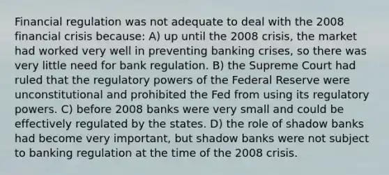 Financial regulation was not adequate to deal with the 2008 financial crisis because: A) up until the 2008 crisis, the market had worked very well in preventing banking crises, so there was very little need for bank regulation. B) the Supreme Court had ruled that the regulatory powers of the Federal Reserve were unconstitutional and prohibited the Fed from using its regulatory powers. C) before 2008 banks were very small and could be effectively regulated by the states. D) the role of shadow banks had become very important, but shadow banks were not subject to banking regulation at the time of the 2008 crisis.