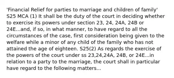 'Financial Relief for parties to marriage and children of family' S25 MCA (1) It shall be the duty of the court in deciding whether to exercise its powers under section 23, 24, 24A, 24B or 24E...and, if so, in what manner, to have regard to all the circumstances of the case, first consideration being given to the welfare while a minor of any child of the family who has not attained the age of eighteen. S25(2) As regards the exercise of the powers of the court under ss 23,24,24A, 24B, or 24E...in relation to a party to the marriage, the court shall in particular have regard to the following matters...