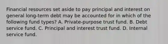 Financial resources set aside to pay principal and interest on general long-term debt may be accounted for in which of the following fund types? A. Private-purpose trust fund. B. Debt service fund. C. Principal and interest trust fund. D. Internal service fund.