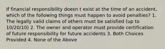 If financial responsibility doesn t exist at the time of an accident, which of the following things must happen to avoid penalties? 1. The legally valid claims of others must be satisfied (up to 10/20/10) 2. The owner and operator must provide certification of future responsibility for future accidents 3. Both Choices Provided 4. None of the Above