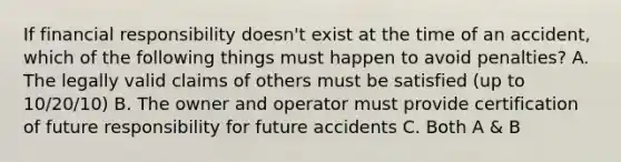 If financial responsibility doesn't exist at the time of an accident, which of the following things must happen to avoid penalties? A. The legally valid claims of others must be satisfied (up to 10/20/10) B. The owner and operator must provide certification of future responsibility for future accidents C. Both A & B