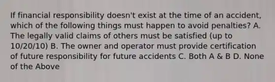 If financial responsibility doesn't exist at the time of an accident, which of the following things must happen to avoid penalties? A. The legally valid claims of others must be satisfied (up to 10/20/10) B. The owner and operator must provide certification of future responsibility for future accidents C. Both A & B D. None of the Above