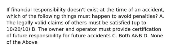 If financial responsibility doesn't exist at the time of an accident, which of the following things must happen to avoid penalties? A. The legally valid claims of others must be satisfied (up to 10/20/10) B. The owner and operator must provide certification of future responsibility for future accidents C. Both A&B D. None of the Above