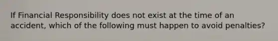 If Financial Responsibility does not exist at the time of an accident, which of the following must happen to avoid penalties?