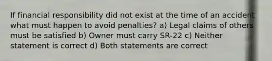 If financial responsibility did not exist at the time of an accident what must happen to avoid penalties? a) Legal claims of others must be satisfied b) Owner must carry SR-22 c) Neither statement is correct d) Both statements are correct