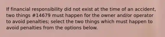 If financial responsibility did not exist at the time of an accident, two things #14679 must happen for the owner and/or operator to avoid penalties; select the two things which must happen to avoid penalties from the options below.