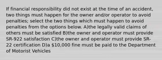 If financial responsibility did not exist at the time of an accident, two things must happen for the owner and/or operator to avoid penalties; select the two things which must happen to avoid penalties from the options below. A)the legally valid claims of others must be satisfied B)the owner and operator must provide SR-922 satisfaction C)the owner and operator must provide SR-22 certification D)a 10,000 fine must be paid to the Department of Motorist Vehicles