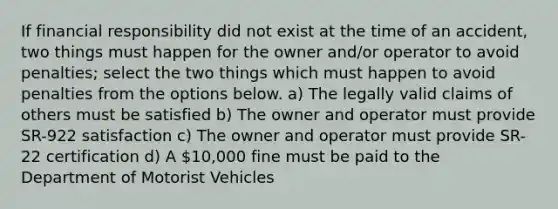 If financial responsibility did not exist at the time of an accident, two things must happen for the owner and/or operator to avoid penalties; select the two things which must happen to avoid penalties from the options below. a) The legally valid claims of others must be satisfied b) The owner and operator must provide SR-922 satisfaction c) The owner and operator must provide SR-22 certification d) A 10,000 fine must be paid to the Department of Motorist Vehicles