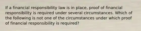 If a financial responsibility law is in place, proof of financial responsibility is required under several circumstances. Which of the following is not one of the circumstances under which proof of financial responsibility is required?