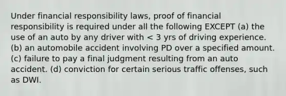 Under financial responsibility laws, proof of financial responsibility is required under all the following EXCEPT (a) the use of an auto by any driver with < 3 yrs of driving experience. (b) an automobile accident involving PD over a specified amount. (c) failure to pay a final judgment resulting from an auto accident. (d) conviction for certain serious traffic offenses, such as DWI.