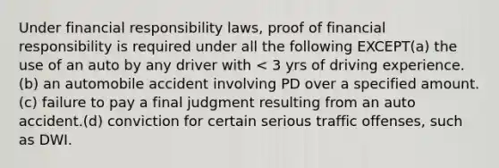 Under financial responsibility laws, proof of financial responsibility is required under all the following EXCEPT(a) the use of an auto by any driver with < 3 yrs of driving experience.(b) an automobile accident involving PD over a specified amount.(c) failure to pay a final judgment resulting from an auto accident.(d) conviction for certain serious traffic offenses, such as DWI.