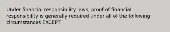 Under financial responsibility laws, proof of financial responsibility is generally required under all of the following circumstances EXCEPT