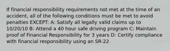 If financial responsibility requirements not met at the time of an accident, all of the following conditions must be met to avoid penalties EXCEPT: A: Satisfy all legally valid claims up to 10/20/10 B: Attend a 40 hour safe driving program C: Maintain proof of Financial Responsibility for 3 years D: Certify compliance with financial responsibility using an SR-22