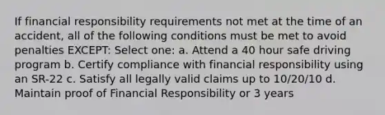 If financial responsibility requirements not met at the time of an accident, all of the following conditions must be met to avoid penalties EXCEPT: Select one: a. Attend a 40 hour safe driving program b. Certify compliance with financial responsibility using an SR-22 c. Satisfy all legally valid claims up to 10/20/10 d. Maintain proof of Financial Responsibility or 3 years