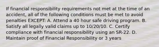 If financial responsibility requirements not met at the time of an accident, all of the following conditions must be met to avoid penalties EXCEPT: A. Attend a 40 hour safe driving program. B. Satisfy all legally valid claims up to 10/20/10. C. Certify compliance with financial responsibility using an SR-22. D. Maintain proof of Financial Responsibility or 3 years