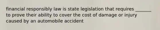 financial responsibly law is state legislation that requires _______ to prove their ability to cover the cost of damage or injury caused by an automobile accident