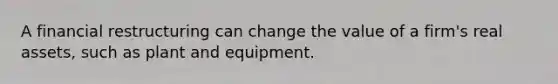 A financial restructuring can change the value of a firm's real assets, such as plant and equipment.