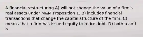 A financial restructuring A) will not change the value of a firm's real assets under M&M Proposition 1. B) includes financial transactions that change the capital structure of the firm. C) means that a firm has issued equity to retire debt. D) both a and b.